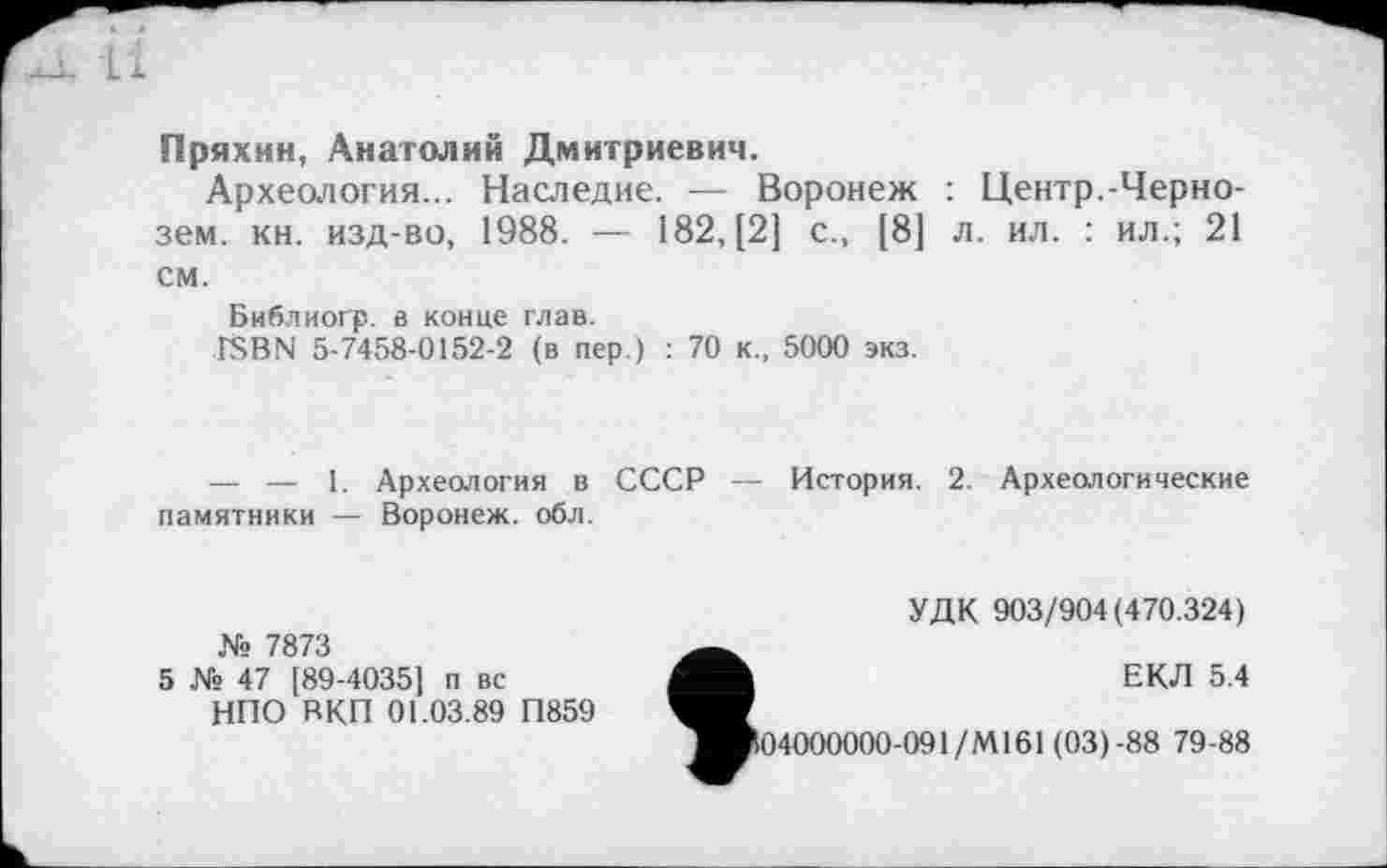 ﻿Пряхин, Анатолий Дмитриевич.
Археология... Наследие. — Воронеж : Центр.-Чернозем. кн. изд-во, 1988. — 182, [2] с., [8] л. ил. : ил.; 21 см.
Библиогр. а конце глав.
ÎSBN 5-7458-0152-2 (в пер.) : 70 к., 5000 экз.
— — 1. Археология в СССР — История. 2. Археологические памятники — Воронеж, обл.
УДК 903/904(470.324)
№ 7873
5 № 47 [89-4035] п вс
НПО ВКП 01.03.89 П859
tEKTl 5.4
04000000-091/М161 (03)-88 79-88